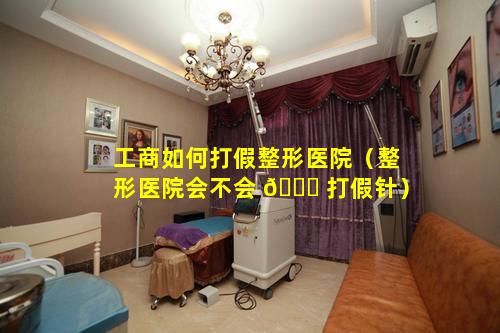 工商如何打假整形医院（整形医院会不会 🐛 打假针）